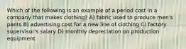 Which of the following is an example of a period cost in a company that makes clothing? A) fabric used to produce men's pants B) advertising cost for a new line of clothing C) factory supervisor's salary D) monthly depreciation on production equipment