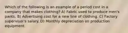 Which of the following is an example of a period cost in a company that makes clothing? A) Fabric used to produce men's pants. B) Advertising cost for a new line of clothing. C) Factory supervisor's salary. D) Monthly depreciation on production equipment.