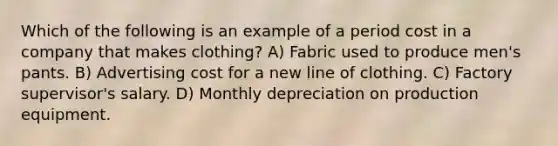 Which of the following is an example of a period cost in a company that makes clothing? A) Fabric used to produce men's pants. B) Advertising cost for a new line of clothing. C) Factory supervisor's salary. D) Monthly depreciation on production equipment.