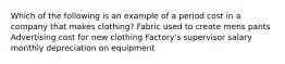 Which of the following is an example of a period cost in a company that makes clothing? Fabric used to create mens pants Advertising cost for new clothing Factory's supervisor salary monthly depreciation on equipment