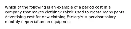 Which of the following is an example of a period cost in a company that makes clothing? Fabric used to create mens pants Advertising cost for new clothing Factory's supervisor salary monthly depreciation on equipment