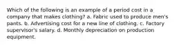 Which of the following is an example of a period cost in a company that makes clothing? a. Fabric used to produce men's pants. b. Advertising cost for a new line of clothing. c. Factory supervisor's salary. d. Monthly depreciation on production equipment.