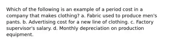 Which of the following is an example of a period cost in a company that makes clothing? a. Fabric used to produce men's pants. b. Advertising cost for a new line of clothing. c. Factory supervisor's salary. d. Monthly depreciation on production equipment.