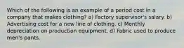 Which of the following is an example of a period cost in a company that makes clothing? a) Factory supervisor's salary. b) Advertising cost for a new line of clothing. c) Monthly depreciation on production equipment. d) Fabric used to produce men's pants.