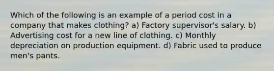 Which of the following is an example of a period cost in a company that makes clothing? a) Factory supervisor's salary. b) Advertising cost for a new line of clothing. c) Monthly depreciation on production equipment. d) Fabric used to produce men's pants.