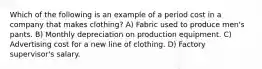 Which of the following is an example of a period cost in a company that makes clothing? A) Fabric used to produce men's pants. B) Monthly depreciation on production equipment. C) Advertising cost for a new line of clothing. D) Factory supervisor's salary.