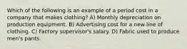 Which of the following is an example of a period cost in a company that makes clothing? A) Monthly depreciation on production equipment. B) Advertising cost for a new line of clothing. C) Factory supervisor's salary. D) Fabric used to produce men's pants.