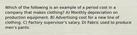 Which of the following is an example of a period cost in a company that makes clothing? A) Monthly depreciation on production equipment. B) Advertising cost for a new line of clothing. C) Factory supervisor's salary. D) Fabric used to produce men's pants.