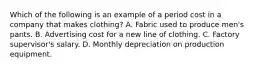 Which of the following is an example of a period cost in a company that makes clothing? A. Fabric used to produce men's pants. B. Advertising cost for a new line of clothing. C. Factory supervisor's salary. D. Monthly depreciation on production equipment.