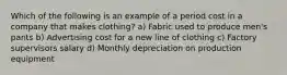 Which of the following is an example of a period cost in a company that makes clothing? a) Fabric used to produce men's pants b) Advertising cost for a new line of clothing c) Factory supervisors salary d) Monthly depreciation on production equipment