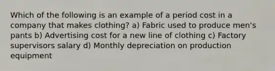 Which of the following is an example of a period cost in a company that makes clothing? a) Fabric used to produce men's pants b) Advertising cost for a new line of clothing c) Factory supervisors salary d) Monthly depreciation on production equipment