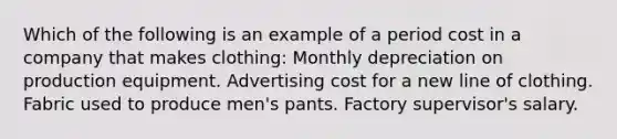 Which of the following is an example of a period cost in a company that makes clothing: Monthly depreciation on production equipment. Advertising cost for a new line of clothing. Fabric used to produce men's pants. Factory supervisor's salary.