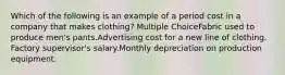 Which of the following is an example of a period cost in a company that makes clothing? Multiple ChoiceFabric used to produce men's pants.Advertising cost for a new line of clothing. Factory supervisor's salary.Monthly depreciation on production equipment.