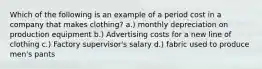 Which of the following is an example of a period cost in a company that makes clothing? a.) monthly depreciation on production equipment b.) Advertising costs for a new line of clothing c.) Factory supervisor's salary d.) fabric used to produce men's pants