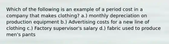 Which of the following is an example of a period cost in a company that makes clothing? a.) monthly depreciation on production equipment b.) Advertising costs for a new line of clothing c.) Factory supervisor's salary d.) fabric used to produce men's pants