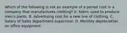 Which of the following is not an example of a period cost in a company that manufactures clothing? A. Fabric used to produce men's pants. B. Advertising cost for a new line of clothing. C. Salary of Sales department supervisor. D. Monthly depreciation on office equipment.