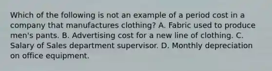 Which of the following is not an example of a period cost in a company that manufactures clothing? A. Fabric used to produce men's pants. B. Advertising cost for a new line of clothing. C. Salary of Sales department supervisor. D. Monthly depreciation on office equipment.