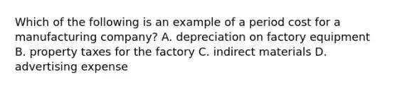 Which of the following is an example of a period cost for a manufacturing​ company? A. depreciation on factory equipment B. property taxes for the factory C. indirect materials D. advertising expense