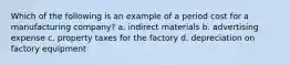 Which of the following is an example of a period cost for a manufacturing​ company? a. indirect materials b. advertising expense c. property taxes for the factory d. depreciation on factory equipment