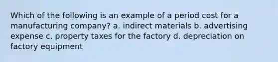 Which of the following is an example of a period cost for a manufacturing​ company? a. indirect materials b. advertising expense c. property taxes for the factory d. depreciation on factory equipment