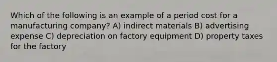 Which of the following is an example of a period cost for a manufacturing company? A) indirect materials B) advertising expense C) depreciation on factory equipment D) property taxes for the factory