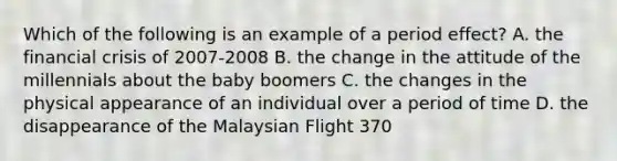 Which of the following is an example of a period effect? A. the financial crisis of 2007-2008 B. the change in the attitude of the millennials about the baby boomers C. the changes in the physical appearance of an individual over a period of time D. the disappearance of the Malaysian Flight 370