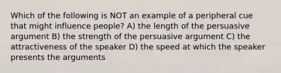 Which of the following is NOT an example of a peripheral cue that might influence people? A) the length of the persuasive argument B) the strength of the persuasive argument C) the attractiveness of the speaker D) the speed at which the speaker presents the arguments