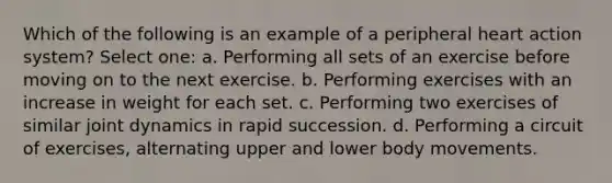 Which of the following is an example of a peripheral heart action system? Select one: a. Performing all sets of an exercise before moving on to the next exercise. b. Performing exercises with an increase in weight for each set. c. Performing two exercises of similar joint dynamics in rapid succession. d. Performing a circuit of exercises, alternating upper and lower body movements.