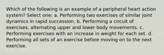 Which of the following is an example of a peripheral heart action system? Select one: a. Performing two exercises of similar joint dynamics in rapid succession. b. Performing a circuit of exercises, alternating upper and lower body movements. c. Performing exercises with an increase in weight for each set. d. Performing all sets of an exercise before moving on to the next exercise.