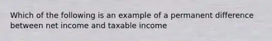 Which of the following is an example of a permanent difference between net income and taxable income