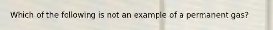 Which of the following is not an example of a permanent gas?