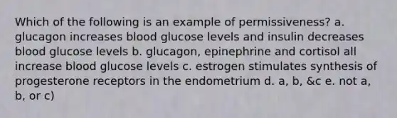 Which of the following is an example of permissiveness? a. glucagon increases blood glucose levels and insulin decreases blood glucose levels b. glucagon, epinephrine and cortisol all increase blood glucose levels c. estrogen stimulates synthesis of progesterone receptors in the endometrium d. a, b, &c e. not a, b, or c)