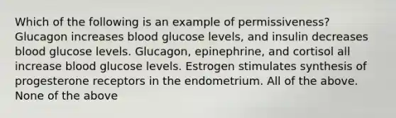 Which of the following is an example of permissiveness? Glucagon increases blood glucose levels, and insulin decreases blood glucose levels. Glucagon, epinephrine, and cortisol all increase blood glucose levels. Estrogen stimulates synthesis of progesterone receptors in the endometrium. All of the above. None of the above