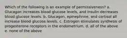 Which of the following is an example of permissiveness? a. Glucagon increases blood glucose levels, and insulin decreases blood glucose levels. b. Glucagon, epinephrine, and cortisol all increase blood glucose levels. c. Estrogen stimulates synthesis of progesterone receptors in the endometrium. d. all of the above e. none of the above