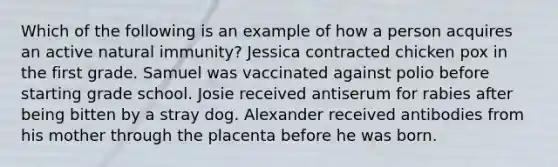 Which of the following is an example of how a person acquires an active natural immunity? Jessica contracted chicken pox in the first grade. Samuel was vaccinated against polio before starting grade school. Josie received antiserum for rabies after being bitten by a stray dog. Alexander received antibodies from his mother through the placenta before he was born.