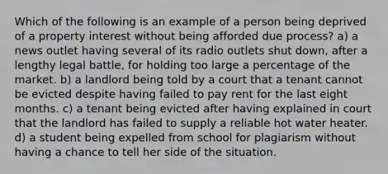 Which of the following is an example of a person being deprived of a property interest without being afforded due process? a) a news outlet having several of its radio outlets shut down, after a lengthy legal battle, for holding too large a percentage of the market. b) a landlord being told by a court that a tenant cannot be evicted despite having failed to pay rent for the last eight months. c) a tenant being evicted after having explained in court that the landlord has failed to supply a reliable hot water heater. d) a student being expelled from school for plagiarism without having a chance to tell her side of the situation.