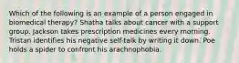 Which of the following is an example of a person engaged in biomedical therapy? Shatha talks about cancer with a support group. Jackson takes prescription medicines every morning. Tristan identifies his negative self-talk by writing it down. Poe holds a spider to confront his arachnophobia.