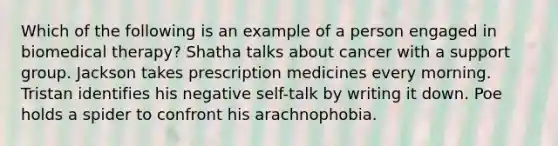 Which of the following is an example of a person engaged in biomedical therapy? Shatha talks about cancer with a support group. Jackson takes prescription medicines every morning. Tristan identifies his negative self-talk by writing it down. Poe holds a spider to confront his arachnophobia.