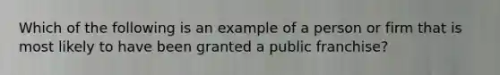 Which of the following is an example of a person or firm that is most likely to have been granted a public franchise?