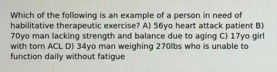 Which of the following is an example of a person in need of habilitative therapeutic exercise? A) 56yo heart attack patient B) 70yo man lacking strength and balance due to aging C) 17yo girl with torn ACL D) 34yo man weighing 270lbs who is unable to function daily without fatigue