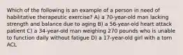 Which of the following is an example of a person in need of habilitative therapeutic exercise? A) a 70-year-old man lacking strength and balance due to aging B) a 56-year-old heart attack patient C) a 34-year-old man weighing 270 pounds who is unable to function daily without fatigue D) a 17-year-old girl with a torn ACL