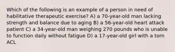 Which of the following is an example of a person in need of habilitative therapeutic exercise? A) a 70-year-old man lacking strength and balance due to aging B) a 56-year-old heart attack patient C) a 34-year-old man weighing 270 pounds who is unable to function daily without fatigue D) a 17-year-old girl with a torn ACL