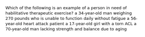 Which of the following is an example of a person in need of habilitative therapeutic exercise? a 34-year-old man weighing 270 pounds who is unable to function daily without fatigue a 56-year-old heart attack patient a 17-year-old girl with a torn ACL a 70-year-old man lacking strength and balance due to aging