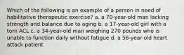 Which of the following is an example of a person in need of habilitative therapeutic exercise? a. a 70-year-old man lacking strength and balance due to aging b. a 17-year-old girl with a torn ACL c. a 34-year-old man weighing 270 pounds who is unable to function daily without fatigue d. a 56-year-old heart attack patient