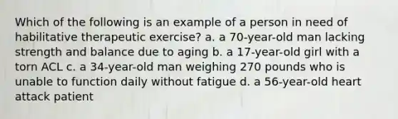 Which of the following is an example of a person in need of habilitative therapeutic exercise? a. a 70-year-old man lacking strength and balance due to aging b. a 17-year-old girl with a torn ACL c. a 34-year-old man weighing 270 pounds who is unable to function daily without fatigue d. a 56-year-old heart attack patient