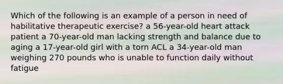 Which of the following is an example of a person in need of habilitative therapeutic exercise? a 56-year-old heart attack patient a 70-year-old man lacking strength and balance due to aging a 17-year-old girl with a torn ACL a 34-year-old man weighing 270 pounds who is unable to function daily without fatigue