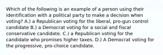 Which of the following is an example of a person using their identification with a political party to make a decision when voting? A.) a Republican voting for the liberal, pro-gun control candidate B.) a Democrat voting for a social and fiscal conservative candidate. C.) a Republican voting for the candidate who promises higher taxes. D.) A Democrat voting for the progressive, pro-choice candidate.