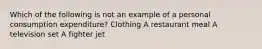 Which of the following is not an example of a personal consumption expenditure? Clothing A restaurant meal A television set A fighter jet