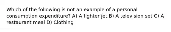 Which of the following is not an example of a personal consumption expenditure? A) A fighter jet B) A television set C) A restaurant meal D) Clothing