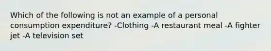 Which of the following is not an example of a personal consumption expenditure? -Clothing -A restaurant meal -A fighter jet -A television set